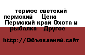 термос светский пермский. › Цена ­ 2 000 - Пермский край Охота и рыбалка » Другое   